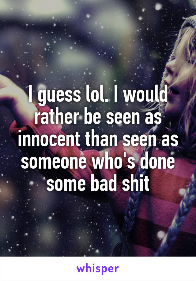 I guess lol. I would rather be seen as innocent than seen as someone who's done some bad shit