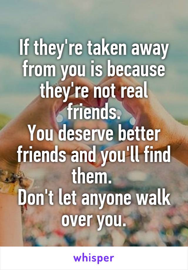 If they're taken away from you is because they're not real friends.
You deserve better friends and you'll find them. 
Don't let anyone walk over you.