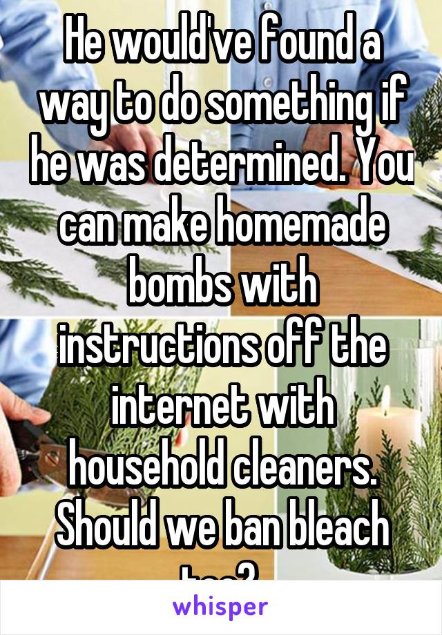 He would've found a way to do something if he was determined. You can make homemade bombs with instructions off the internet with household cleaners. Should we ban bleach too? 