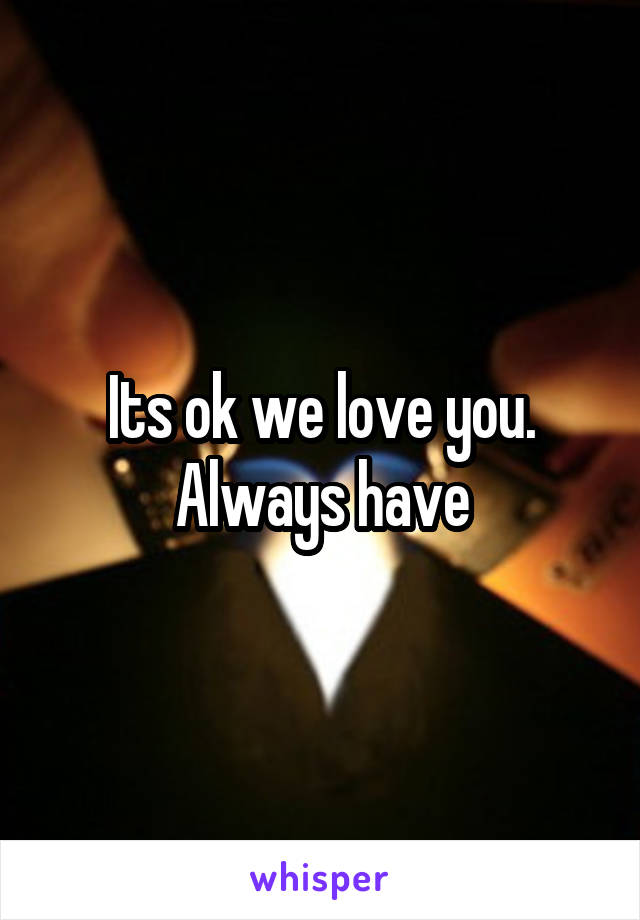 Its ok we love you. Always have