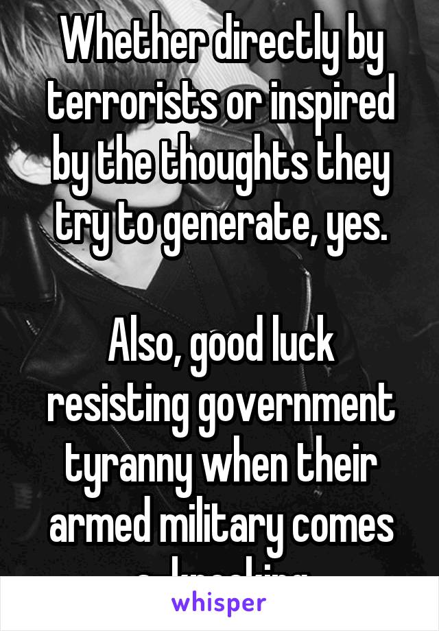 Whether directly by terrorists or inspired by the thoughts they try to generate, yes.

Also, good luck resisting government tyranny when their armed military comes a-knocking