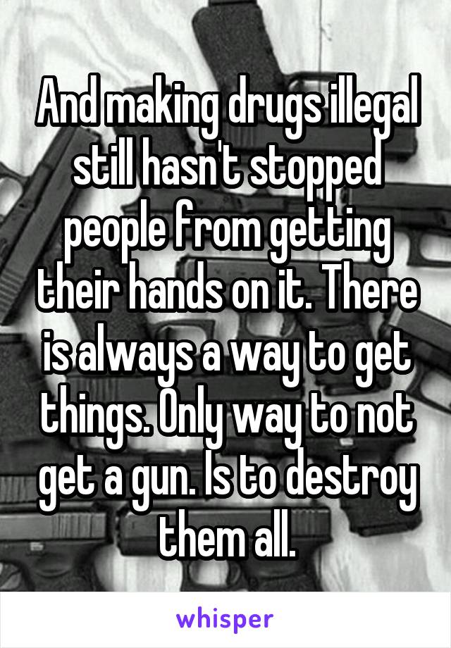 And making drugs illegal still hasn't stopped people from getting their hands on it. There is always a way to get things. Only way to not get a gun. Is to destroy them all.