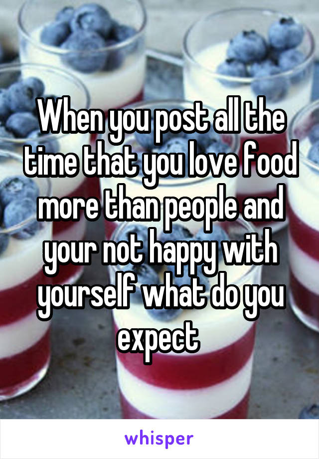 When you post all the time that you love food more than people and your not happy with yourself what do you expect 