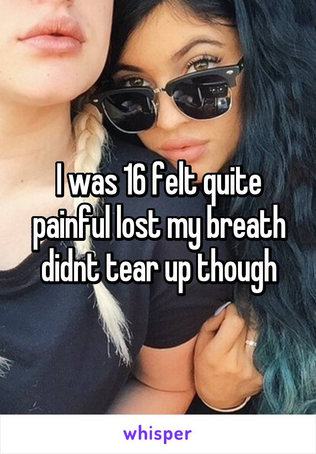 I was 16 felt quite painful lost my breath didnt tear up though