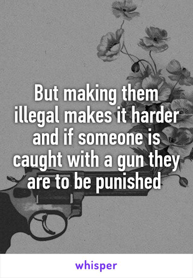 But making them illegal makes it harder and if someone is caught with a gun they are to be punished 