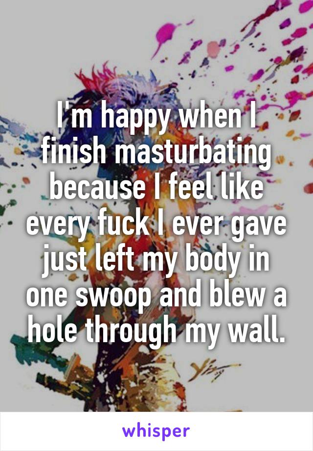 I'm happy when I finish masturbating because I feel like every fuck I ever gave just left my body in one swoop and blew a hole through my wall.