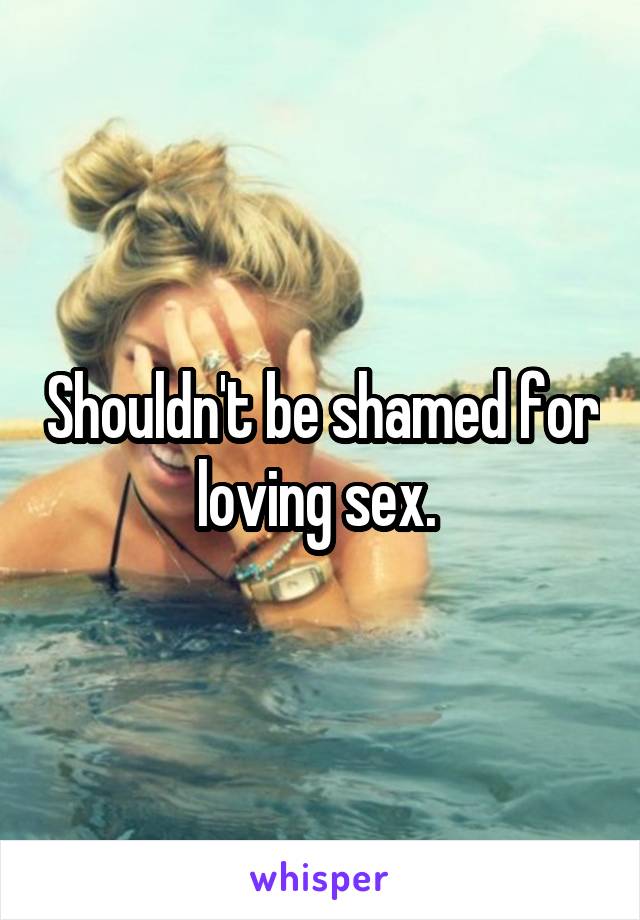 Shouldn't be shamed for loving sex. 