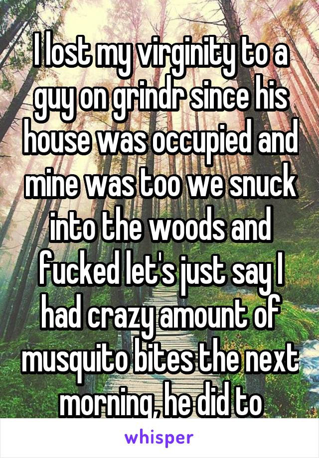 I lost my virginity to a guy on grindr since his house was occupied and mine was too we snuck into the woods and fucked let's just say I had crazy amount of musquito bites the next morning, he did to