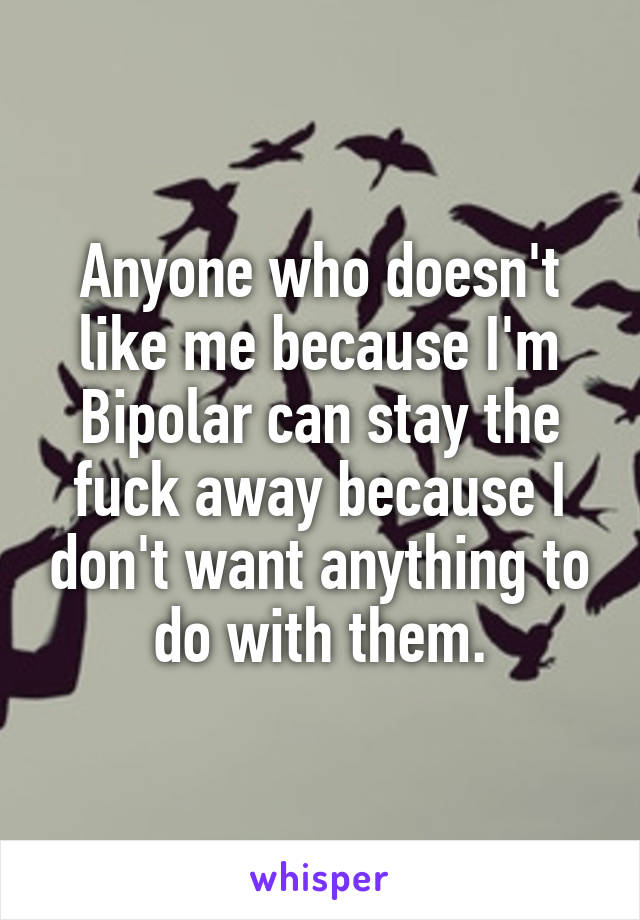 Anyone who doesn't like me because I'm Bipolar can stay the fuck away because I don't want anything to do with them.