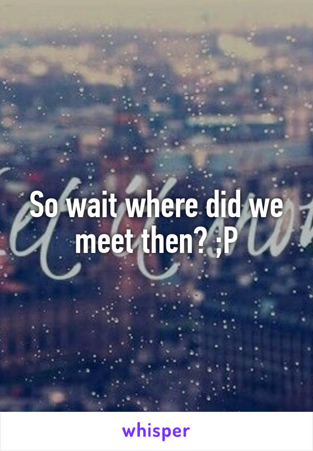 So wait where did we meet then? ;P