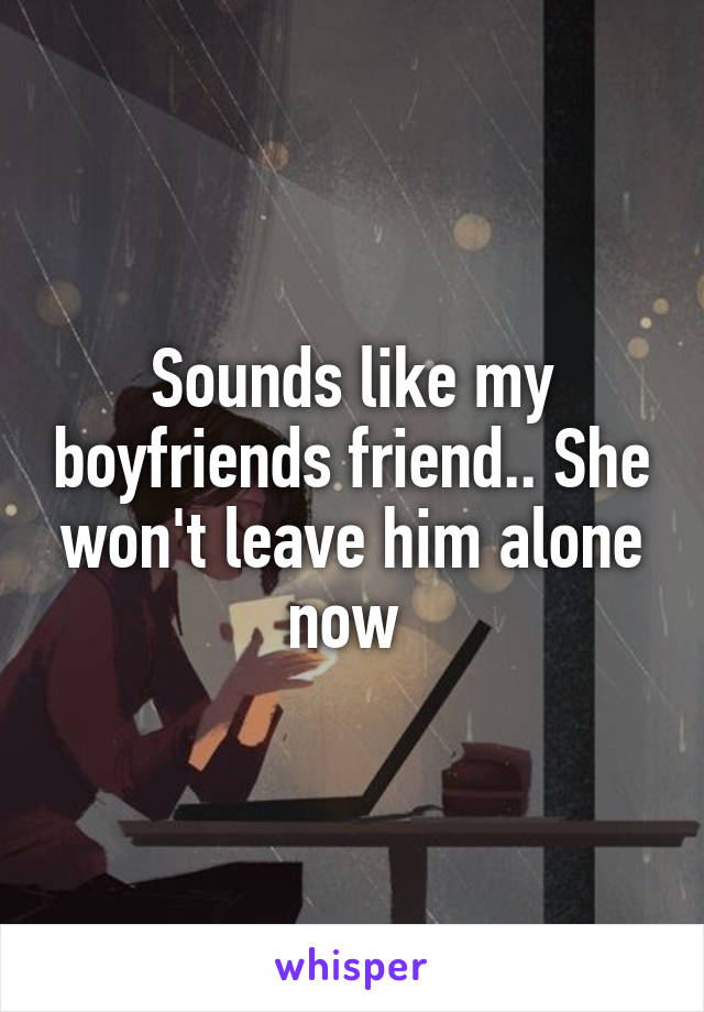 Sounds like my boyfriends friend.. She won't leave him alone now 