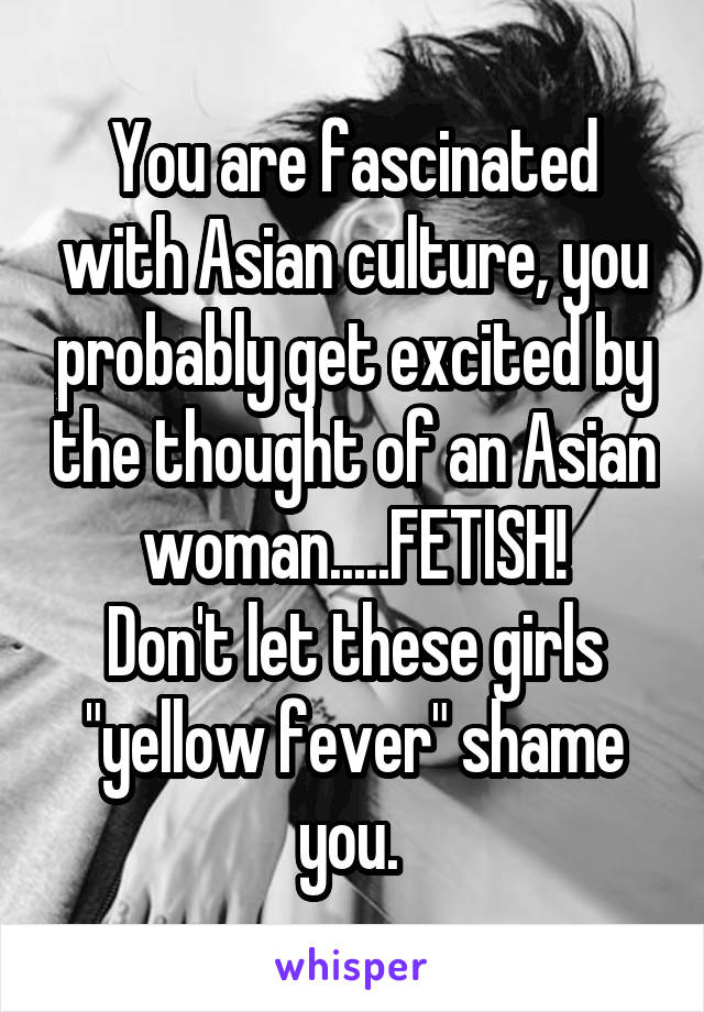 You are fascinated with Asian culture, you probably get excited by the thought of an Asian woman.....FETISH!
Don't let these girls "yellow fever" shame you. 