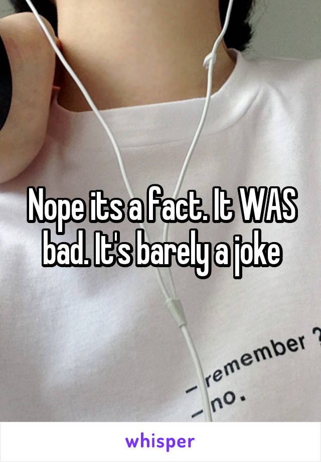 Nope its a fact. It WAS bad. It's barely a joke