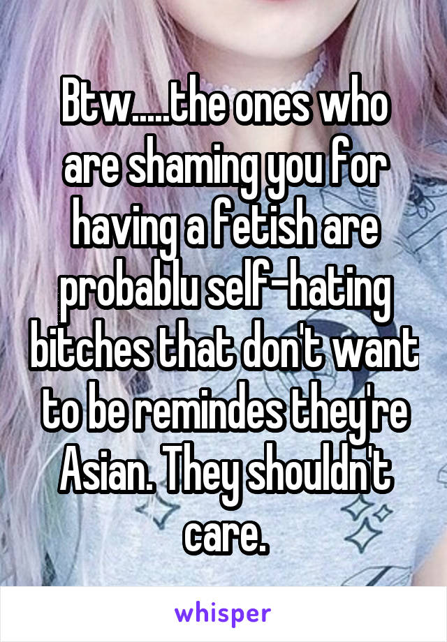 Btw.....the ones who are shaming you for having a fetish are probablu self-hating bitches that don't want to be remindes they're Asian. They shouldn't care.