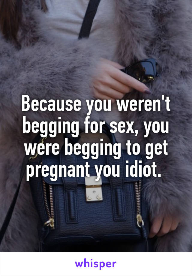 Because you weren't begging for sex, you were begging to get pregnant you idiot. 