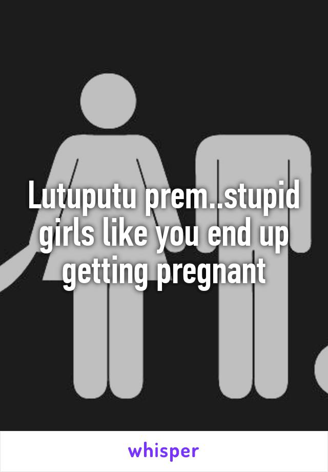 Lutuputu prem..stupid girls like you end up getting pregnant