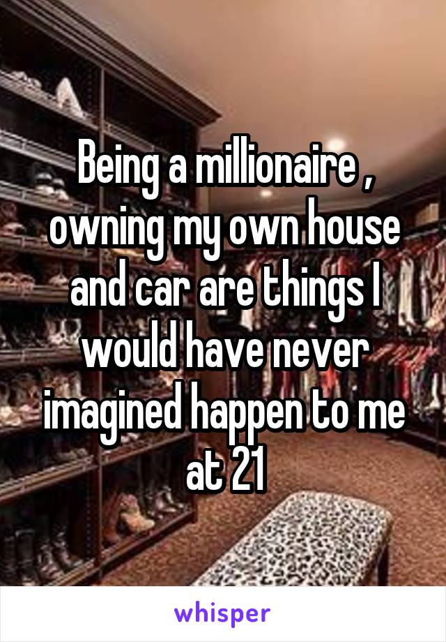 Being a millionaire , owning my own house and car are things I would have never imagined happen to me at 21