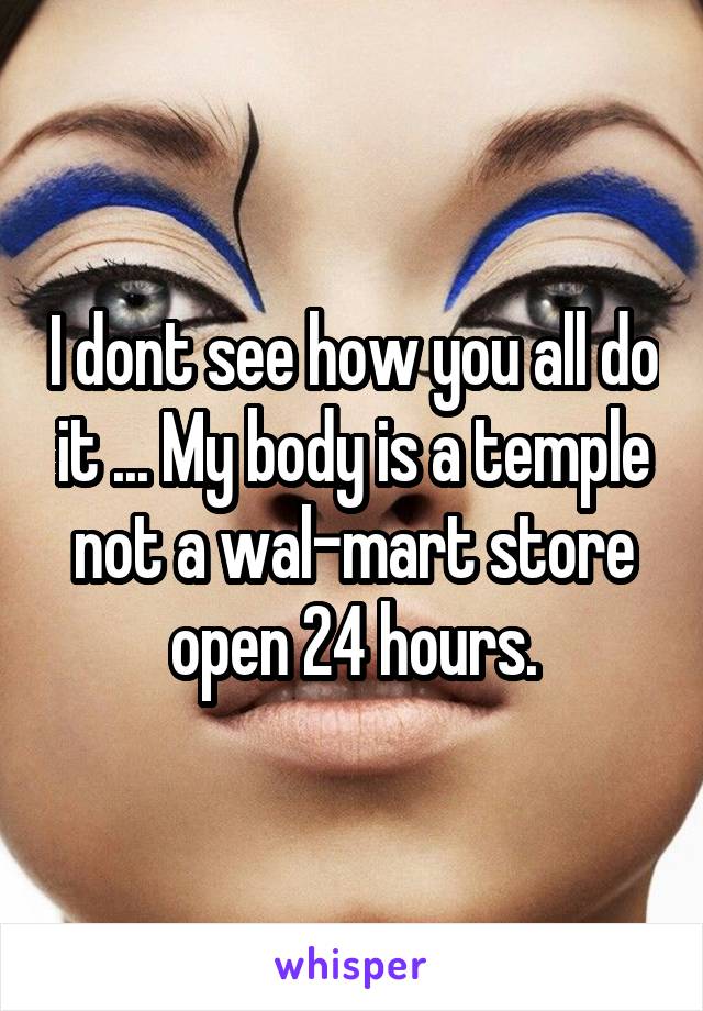 I dont see how you all do it ... My body is a temple not a wal-mart store open 24 hours.