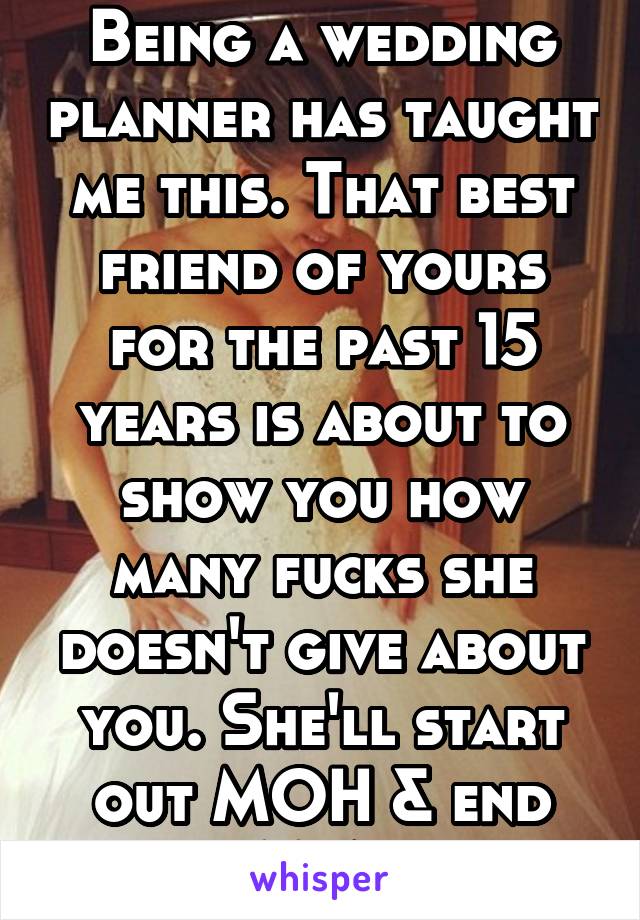 Being a wedding planner has taught me this. That best friend of yours for the past 15 years is about to show you how many fucks she doesn't give about you. She'll start out MOH & end MIA.