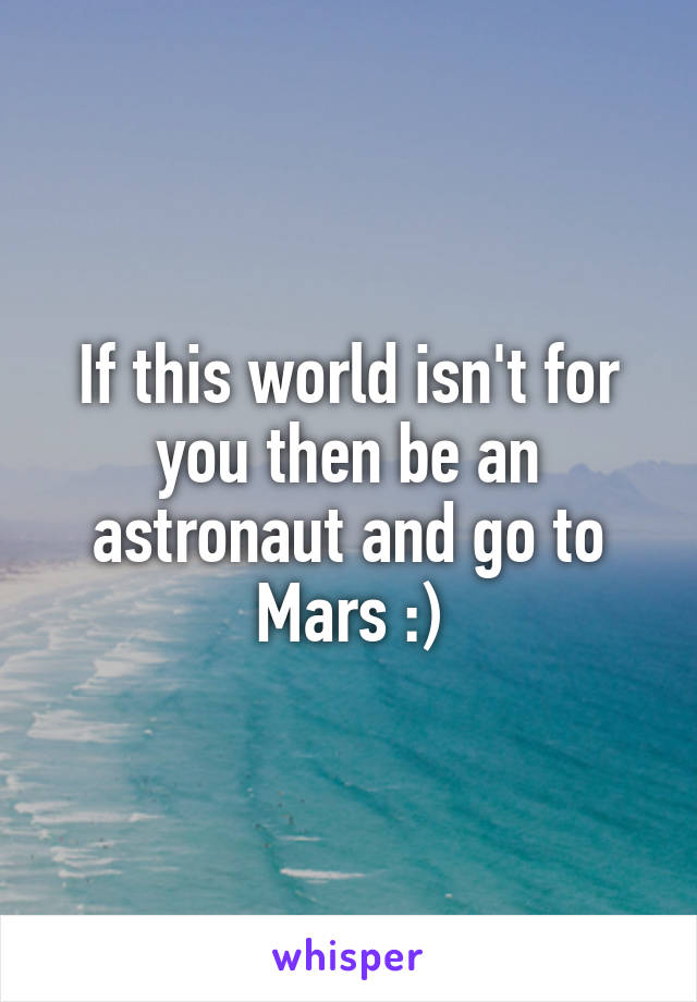 If this world isn't for you then be an astronaut and go to Mars :)