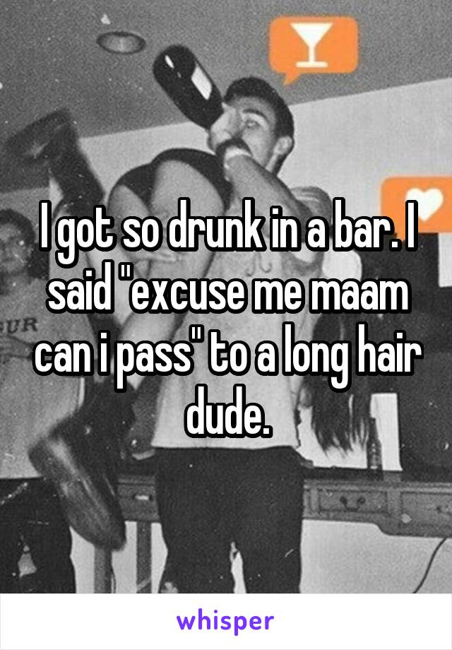 I got so drunk in a bar. I said "excuse me maam can i pass" to a long hair dude.