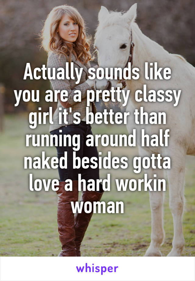 Actually sounds like you are a pretty classy girl it's better than running around half naked besides gotta love a hard workin woman