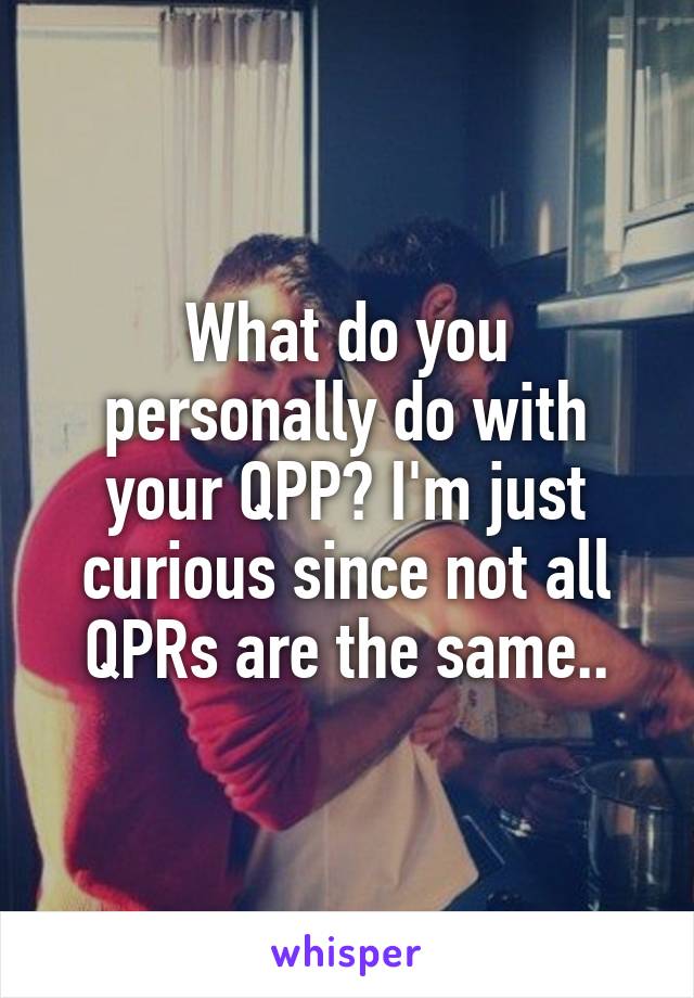 What do you personally do with your QPP? I'm just curious since not all QPRs are the same..