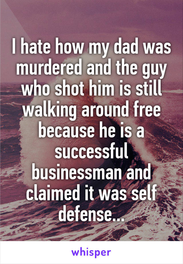 I hate how my dad was murdered and the guy who shot him is still walking around free because he is a successful businessman and claimed it was self defense...
