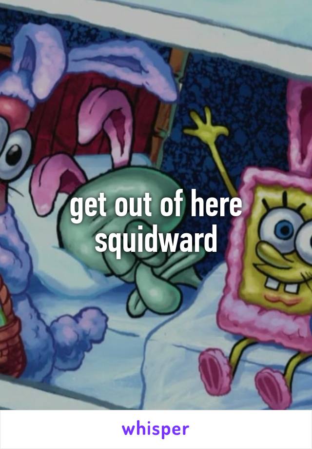 get out of here squidward