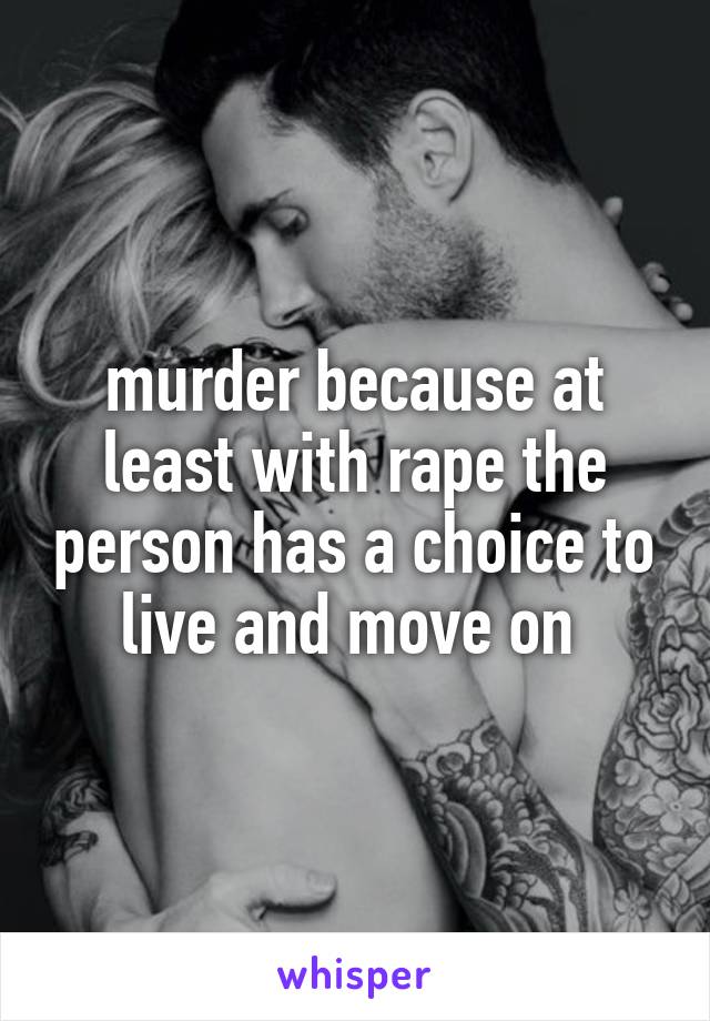 murder because at least with rape the person has a choice to live and move on 