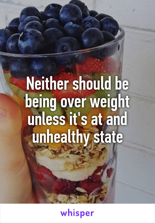 Neither should be being over weight unless it's at and unhealthy state