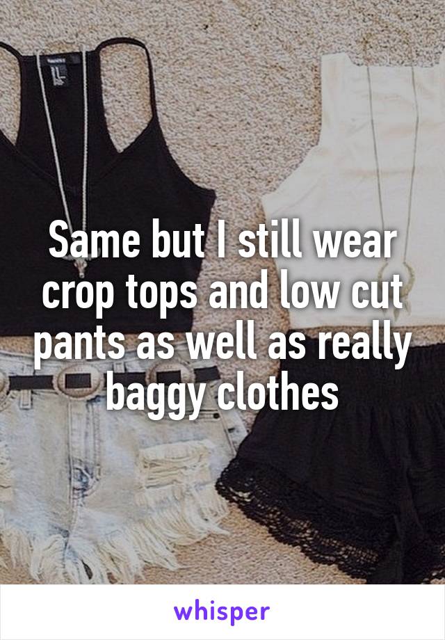 Same but I still wear crop tops and low cut pants as well as really baggy clothes