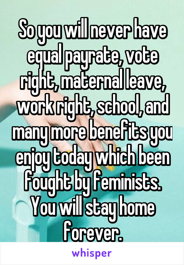 So you will never have equal payrate, vote right, maternal leave, work right, school, and many more benefits you enjoy today which been fought by feminists. You will stay home forever.