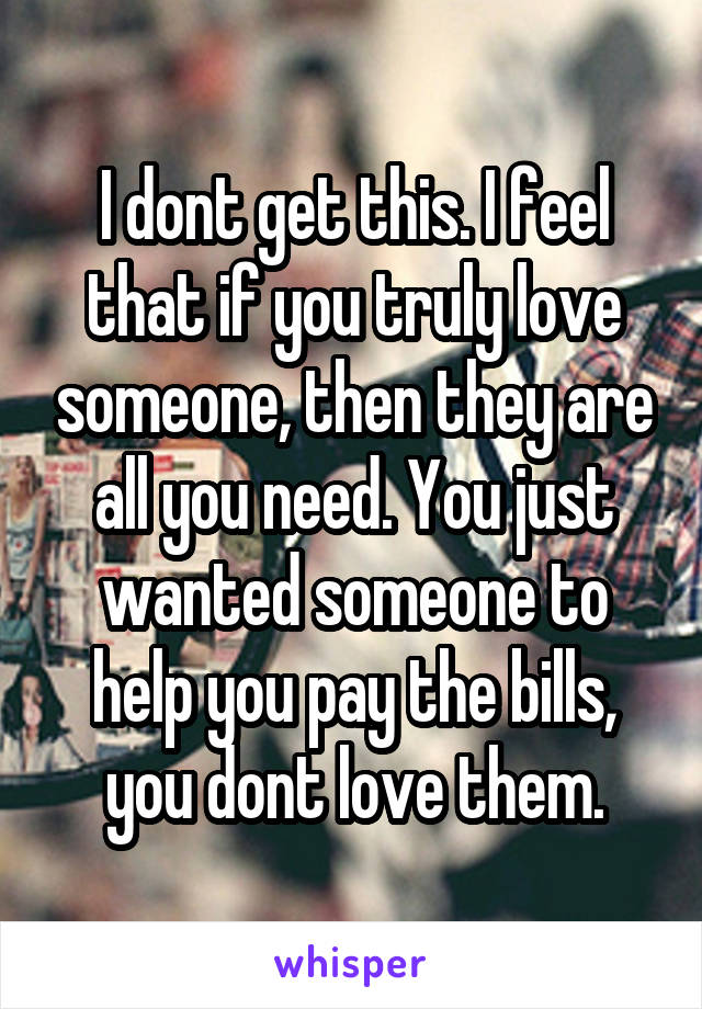 I dont get this. I feel that if you truly love someone, then they are all you need. You just wanted someone to help you pay the bills, you dont love them.