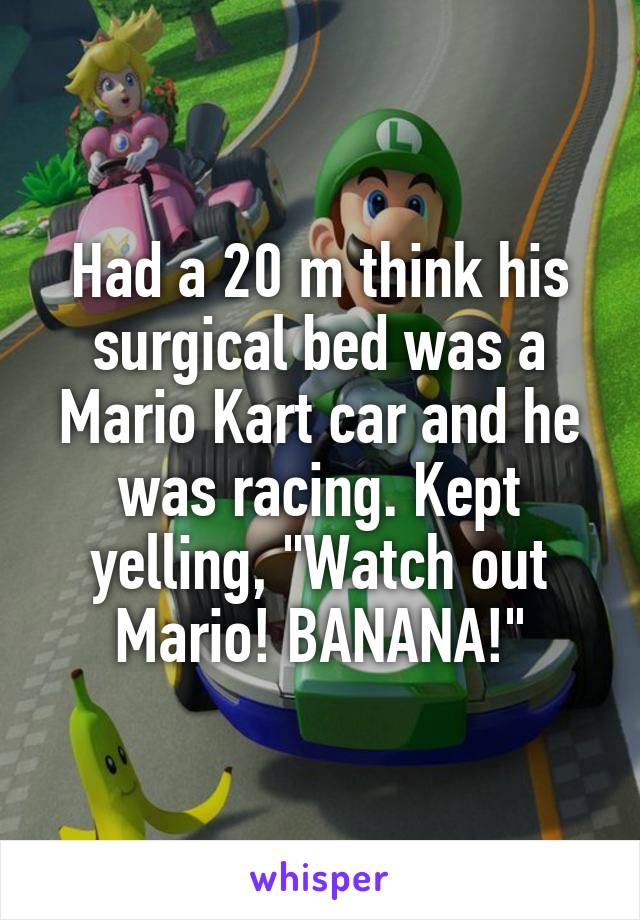 Had a 20 m think his surgical bed was a Mario Kart car and he was racing. Kept yelling, "Watch out Mario! BANANA!"