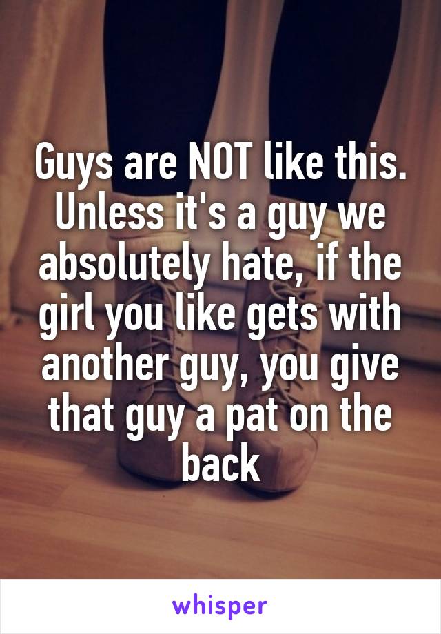 Guys are NOT like this. Unless it's a guy we absolutely hate, if the girl you like gets with another guy, you give that guy a pat on the back