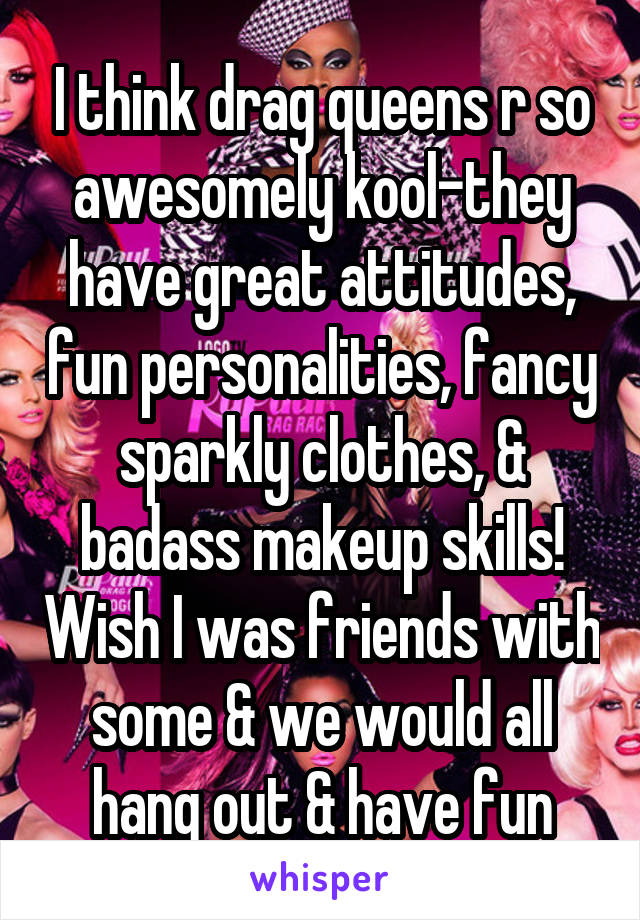 I think drag queens r so awesomely kool-they have great attitudes, fun personalities, fancy sparkly clothes, & badass makeup skills! Wish I was friends with some & we would all hang out & have fun