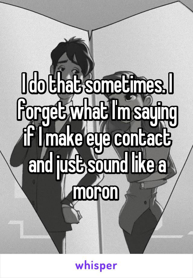I do that sometimes. I forget what I'm saying if I make eye contact and just sound like a moron 