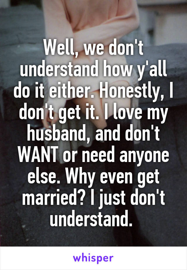 Well, we don't understand how y'all do it either. Honestly, I don't get it. I love my husband, and don't WANT or need anyone else. Why even get married? I just don't understand. 