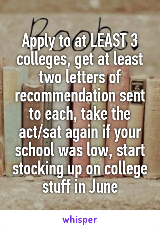 Apply to at LEAST 3 colleges, get at least two letters of recommendation sent to each, take the act/sat again if your school was low, start stocking up on college stuff in June