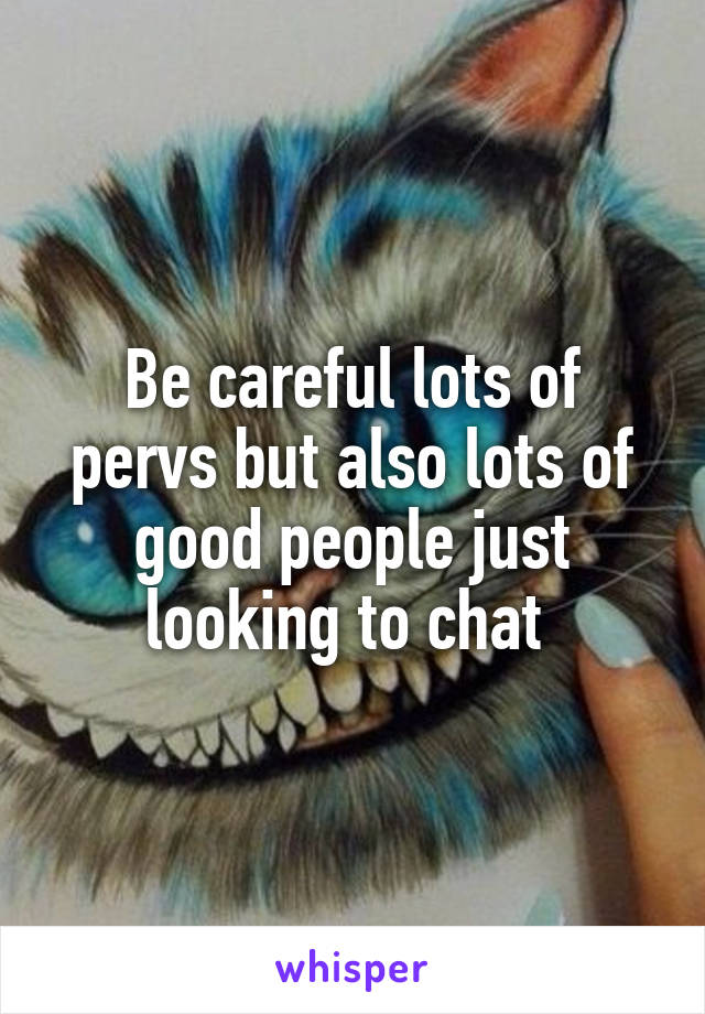 Be careful lots of pervs but also lots of good people just looking to chat 
