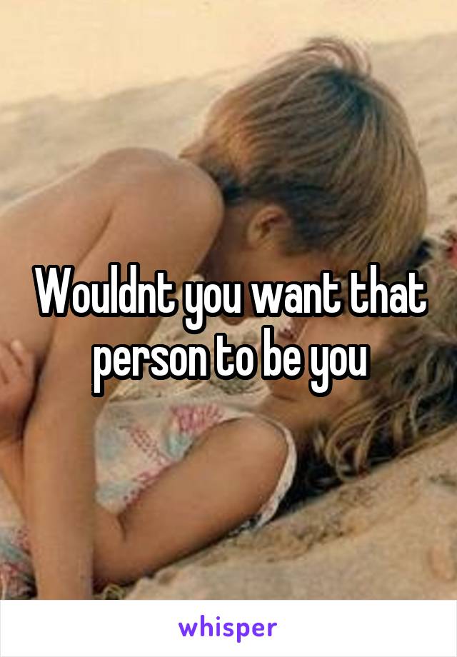 Wouldnt you want that person to be you