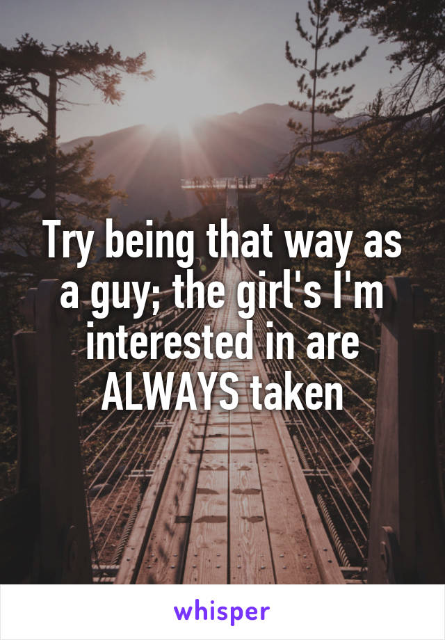 Try being that way as a guy; the girl's I'm interested in are ALWAYS taken