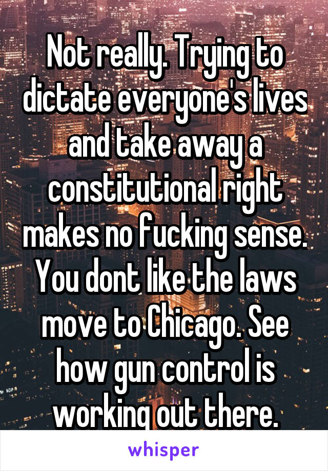 Not really. Trying to dictate everyone's lives and take away a constitutional right makes no fucking sense. You dont like the laws move to Chicago. See how gun control is working out there.