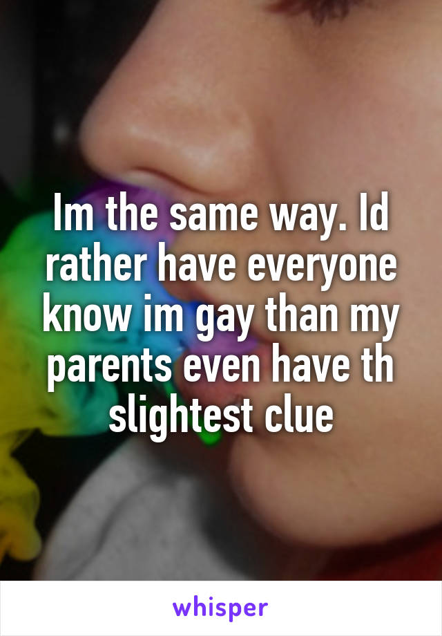 Im the same way. Id rather have everyone know im gay than my parents even have th slightest clue