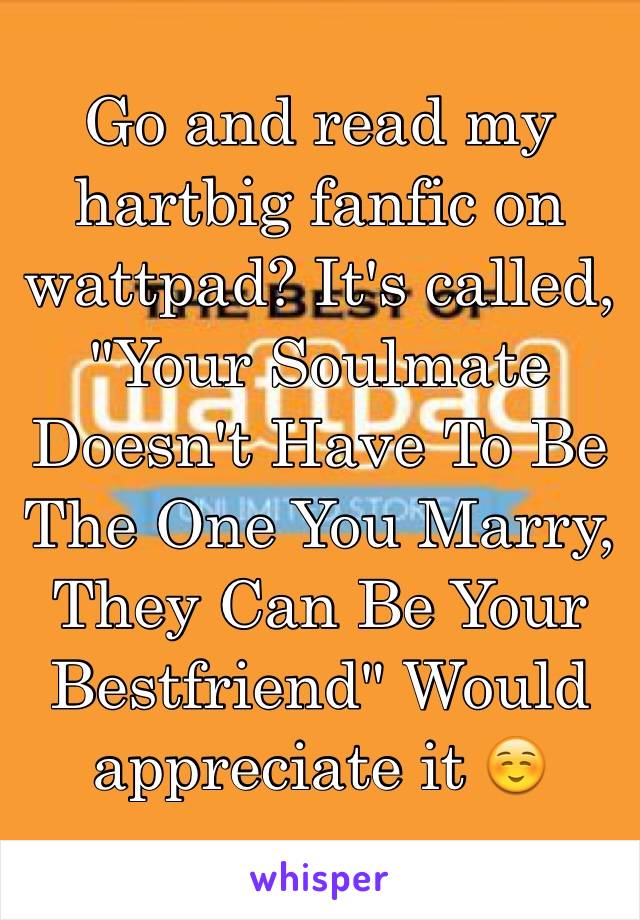 Go and read my hartbig fanfic on wattpad? It's called, "Your Soulmate Doesn't Have To Be The One You Marry, They Can Be Your Bestfriend" Would appreciate it ☺️