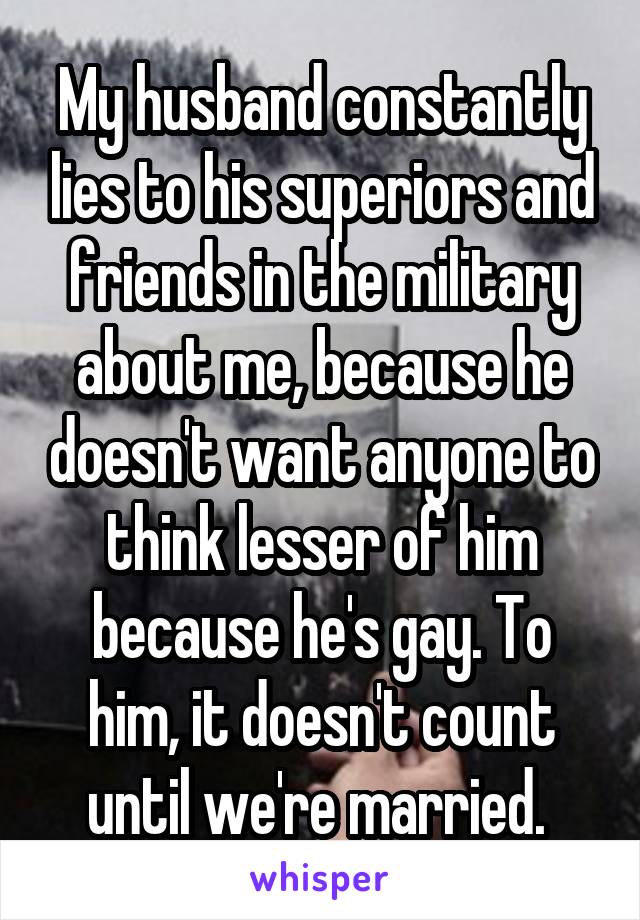 My husband constantly lies to his superiors and friends in the military about me, because he doesn't want anyone to think lesser of him because he's gay. To him, it doesn't count until we're married. 