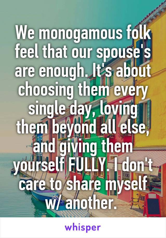 We monogamous folk feel that our spouse's are enough. It's about choosing them every single day, loving them beyond all else, and giving them yourself FULLY. I don't care to share myself w/ another. 