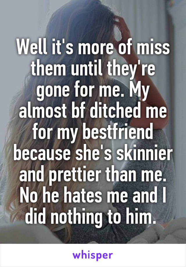 Well it's more of miss them until they're gone for me. My almost bf ditched me for my bestfriend because she's skinnier and prettier than me. No he hates me and I did nothing to him. 