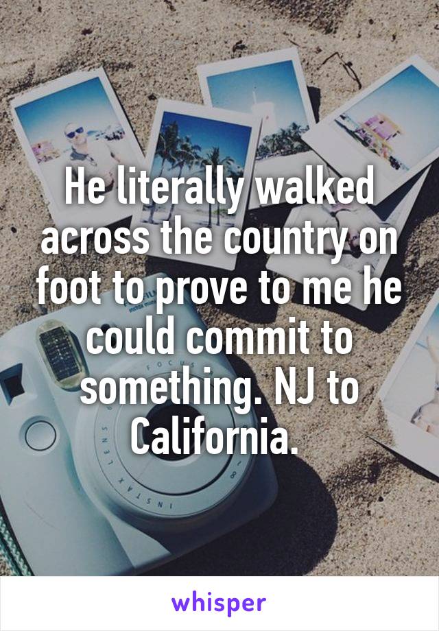 He literally walked across the country on foot to prove to me he could commit to something. NJ to California. 
